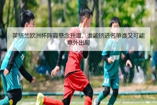 英格兰欧洲杯阵容悬念升温，谁能挤进名单谁又可能意外出局